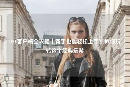 DNF客戶端全攻略｜新手也能輕松上手！教你玩轉(zhuǎn)這個(gè)經(jīng)典端游