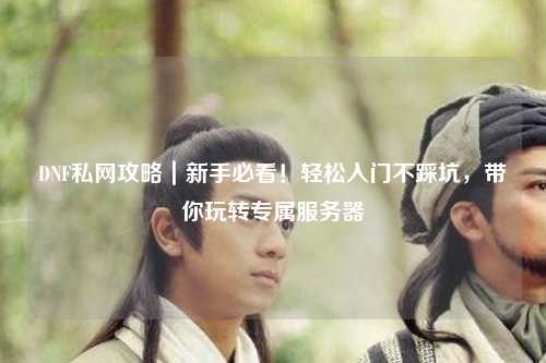 DNF私網攻略｜新手必看！輕松入門不踩坑，帶你玩轉專屬服務器