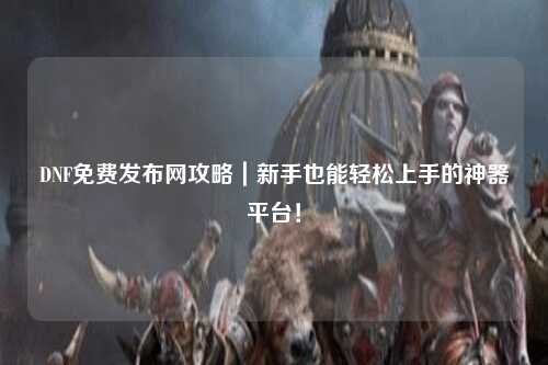 DNF免費發(fā)布網(wǎng)攻略｜新手也能輕松上手的神器平臺！