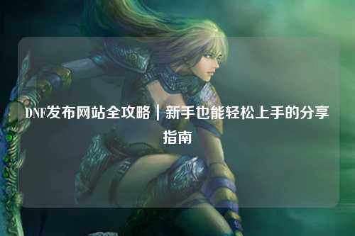 DNF發布網站全攻略｜新手也能輕松上手的分享指南
