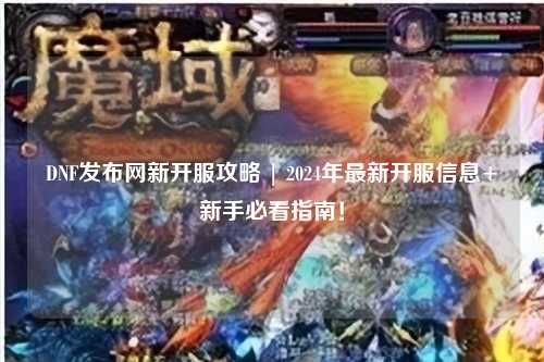DNF發(fā)布網(wǎng)新開服攻略 | 2024年最新開服信息+新手必看指南！
