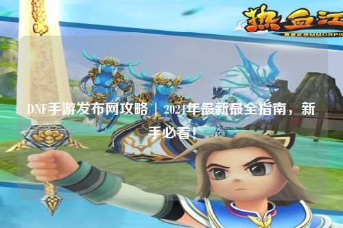 DNF手游發(fā)布網(wǎng)攻略 | 2024年最新最全指南，新手必看！