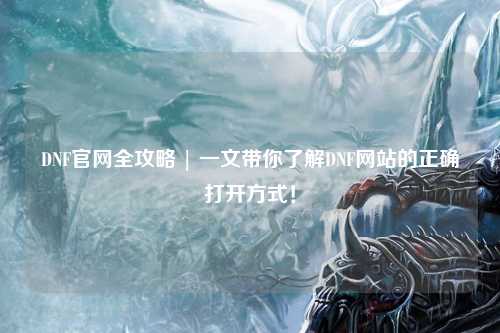 DNF官網全攻略 | 一文帶你了解DNF網站的正確打開方式！