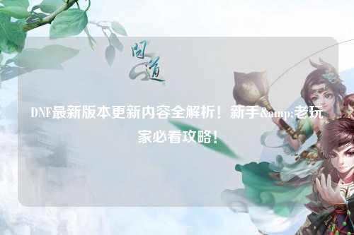 DNF最新版本更新內容全解析！新手&老玩家必看攻略！