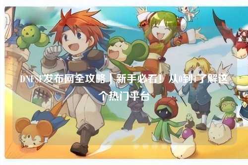 DNFSF發布網全攻略｜新手必看！從0到1了解這個熱門平臺