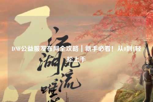 DNF公益服發(fā)布網(wǎng)全攻略｜新手必看！從0到1輕松上手