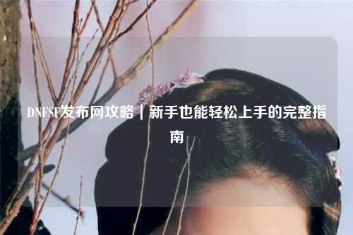 DNFSF發布網攻略｜新手也能輕松上手的完整指南