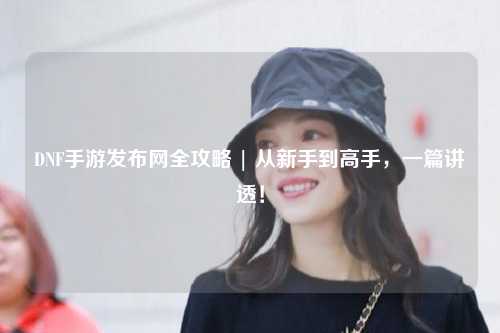 DNF手游發布網全攻略 | 從新手到高手，一篇講透！