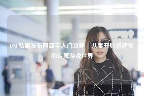 DNF私服發(fā)布網(wǎng)新手入門攻略 | 從零開始搭建你的專屬游戲世界