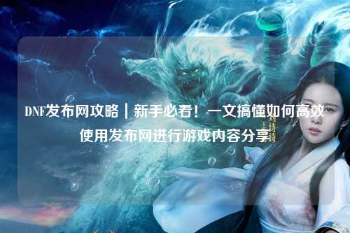 DNF發布網攻略｜新手必看！一文搞懂如何高效使用發布網進行游戲內容分享