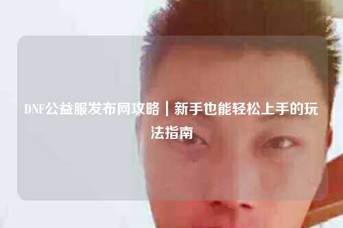 DNF公益服發布網攻略｜新手也能輕松上手的玩法指南