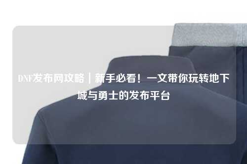 DNF發(fā)布網(wǎng)攻略｜新手必看！一文帶你玩轉(zhuǎn)地下城與勇士的發(fā)布平臺