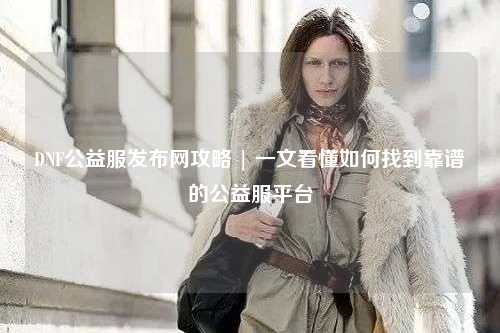 DNF公益服發布網攻略 | 一文看懂如何找到靠譜的公益服平臺