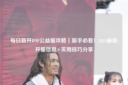 每日新開DNF公益服攻略｜新手必看！2024最新開服信息+實用技巧分享