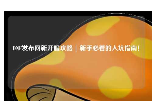 DNF發布網新開服攻略 | 新手必看的入坑指南！