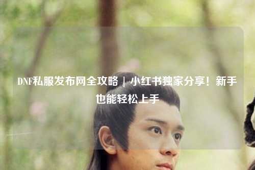 DNF私服發布網全攻略 | 小紅書獨家分享！新手也能輕松上手