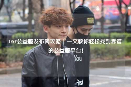 DNF公益服發布網攻略 | 一文教你輕松找到靠譜的公益服平臺！