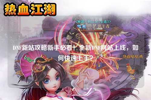 DNF新站攻略新手必看！全新DNF網站上線，如何快速上手？