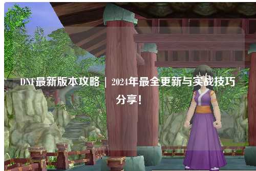 DNF最新版本攻略 | 2024年最全更新與實戰技巧分享！