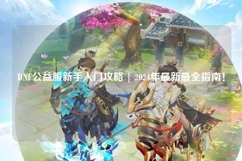 DNF公益服新手入門攻略 | 2024年最新最全指南！