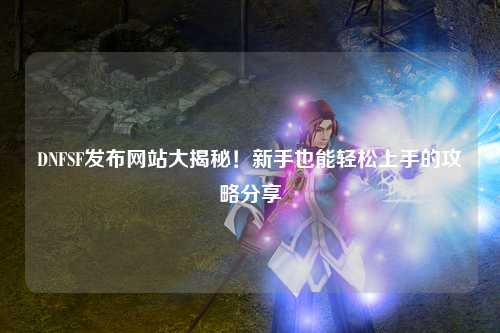DNFSF發布網站大揭秘！新手也能輕松上手的攻略分享?