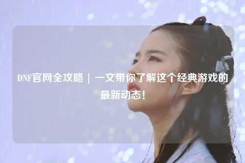 DNF官網全攻略 | 一文帶你了解這個經典游戲的最新動態！