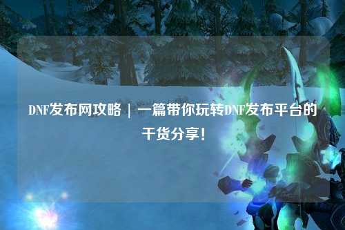 DNF發布網攻略 | 一篇帶你玩轉DNF發布平臺的干貨分享！