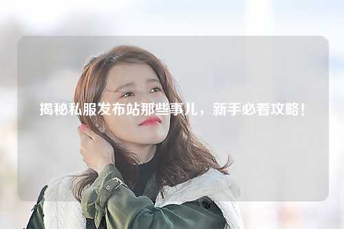 揭秘私服發布站那些事兒，新手必看攻略！