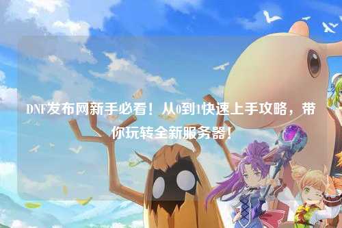 DNF發布網新手必看！從0到1快速上手攻略，帶你玩轉全新服務器！