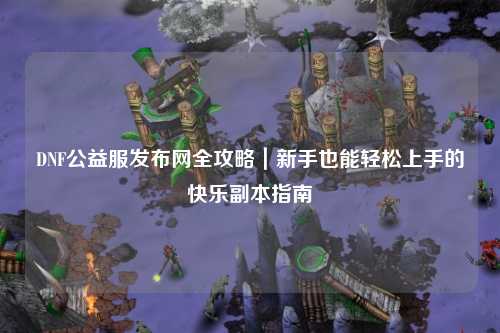 DNF公益服發布網全攻略｜新手也能輕松上手的快樂副本指南