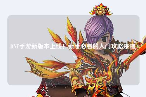 DNF手游新版本上線！新手必看的入門攻略來(lái)啦～