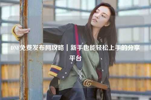 DNF免費發布網攻略｜新手也能輕松上手的分享平臺