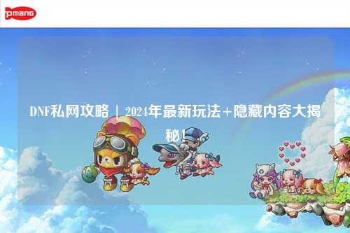DNF私網攻略 | 2024年最新玩法+隱藏內容大揭秘！