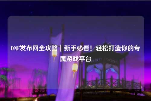 DNF發布網全攻略｜新手必看！輕松打造你的專屬游戲平臺
