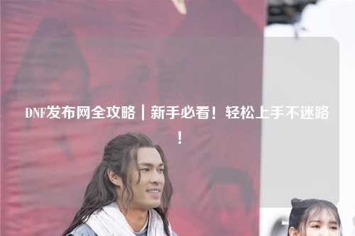 DNF發布網全攻略｜新手必看！輕松上手不迷路！